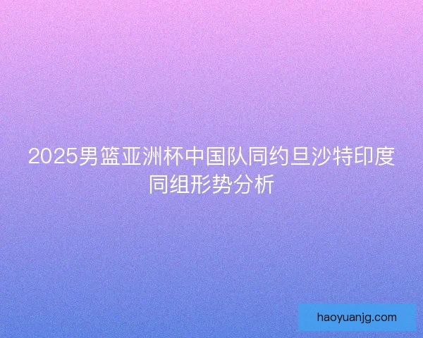 2025男篮亚洲杯中国队同约旦沙特印度同组形势分析