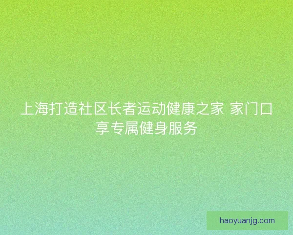 上海打造社区长者运动健康之家 家门口享专属健身服务