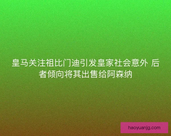 皇马关注祖比门迪引发皇家社会意外 后者倾向将其出售给阿森纳 皇马关注祖比门迪引发皇家社会意外 后者倾向将其出售给阿森纳