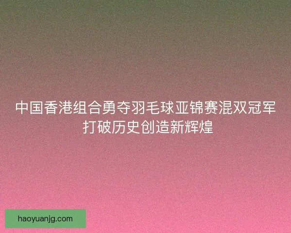 中国香港组合勇夺羽毛球亚锦赛混双冠军 打破历史创造新辉煌