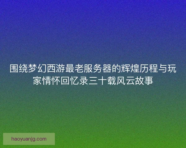 围绕梦幻西游最老服务器的辉煌历程与玩家情怀回忆录三十载风云故事