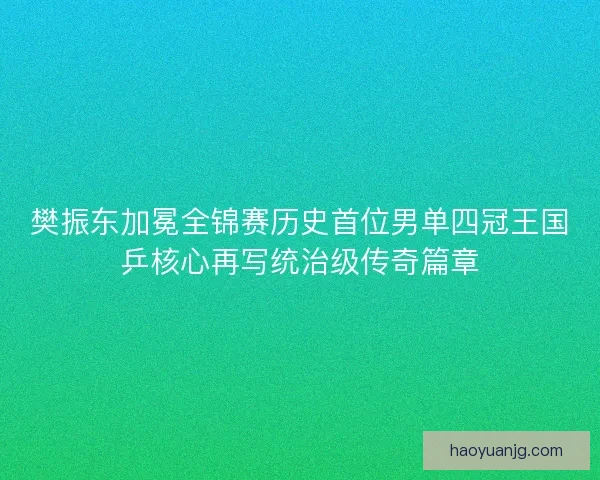 樊振东加冕全锦赛历史首位男单四冠王国乒核心再写统治级传奇篇章