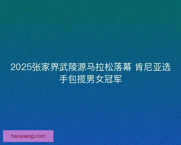 2025张家界武陵源马拉松落幕 肯尼亚选手包揽男女冠军