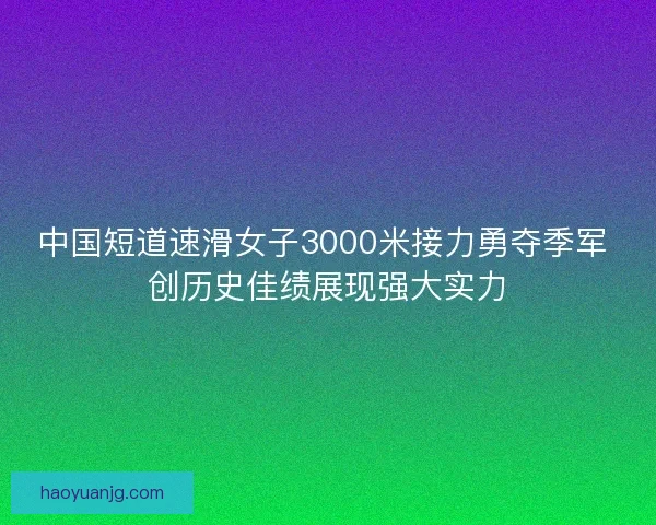 中国短道速滑女子3000米接力勇夺季军 创历史佳绩展现强大实力