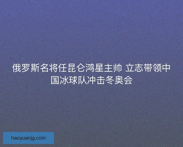 俄罗斯名将任昆仑鸿星主帅 立志带领中国冰球队冲击冬奥会
