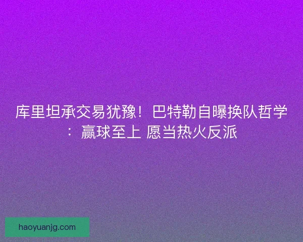 库里坦承交易犹豫！巴特勒自曝换队哲学：赢球至上 愿当热火反派