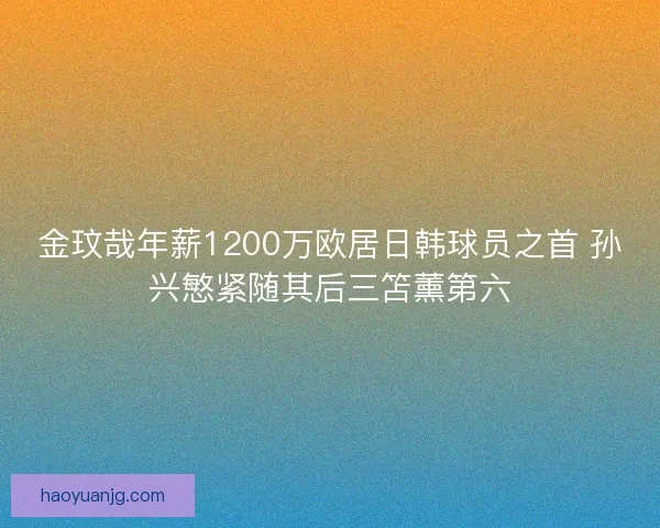 金玟哉年薪1200万欧居日韩球员之首 孙兴慜紧随其后三笘薰第六