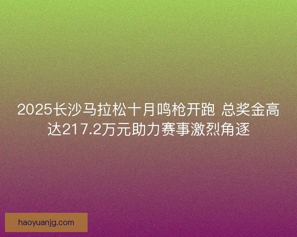 2025长沙马拉松十月鸣枪开跑 总奖金高达217.2万元助力赛事激烈角逐