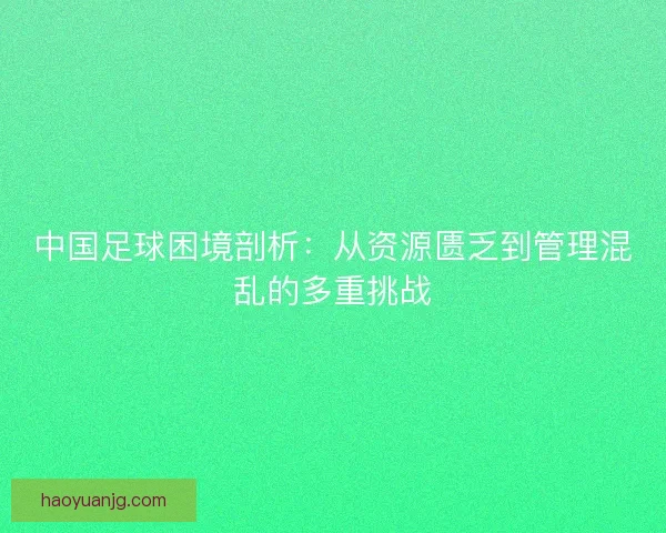 中国足球困境剖析：从资源匮乏到管理混乱的多重挑战