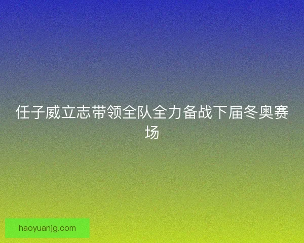 任子威立志带领全队全力备战下届冬奥赛场