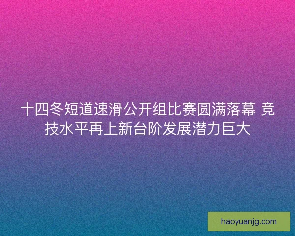 十四冬短道速滑公开组比赛圆满落幕 竞技水平再上新台阶发展潜力巨大