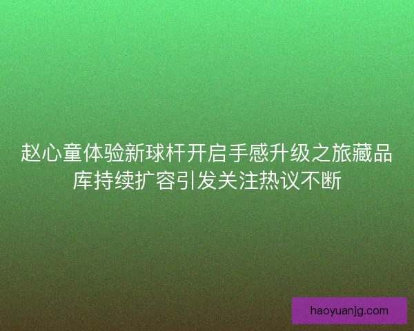赵心童体验新球杆开启手感升级之旅藏品库持续扩容引发关注热议不断