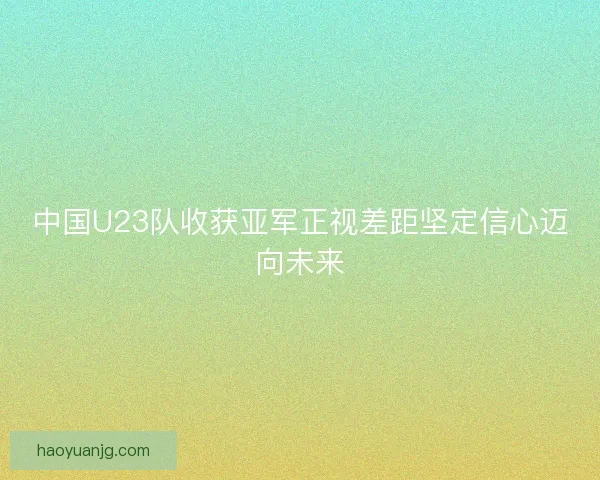 中国U23队收获亚军正视差距坚定信心迈向未来