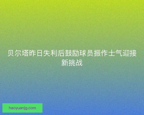 贝尔塔昨日失利后鼓励球员振作士气迎接新挑战 贝尔塔昨日失利后鼓励球员振作士气迎接新挑战