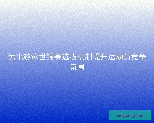 优化游泳世锦赛选拔机制提升运动员竞争氛围 优化游泳世锦赛选拔机制提升运动员竞争氛围