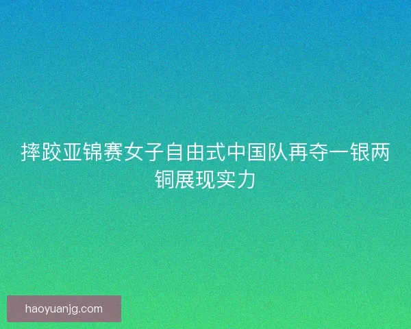 摔跤亚锦赛女子自由式中国队再夺一银两铜展现实力