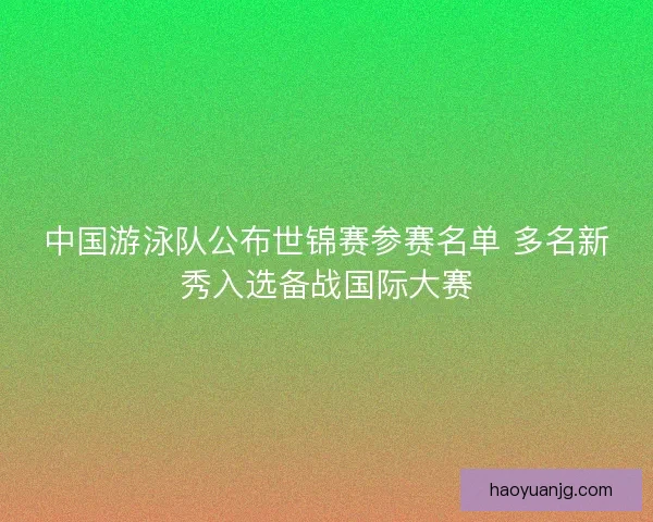 中国游泳队公布世锦赛参赛名单 多名新秀入选备战国际大赛
