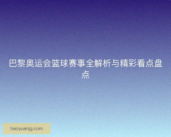 巴黎奥运会篮球赛事全解析与精彩看点盘点 巴黎奥运会篮球赛事全解析与精彩看点盘点